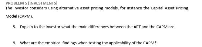 PROBLEM 5 [INVESTMENTS]
The investor considers using alternative asset pricing models, for instance the Capital Asset Pricing
Model (CAPM).
5. Explain to the investor what the main differences between the APT and the CAPM are.
6. What are the empirical findings when testing the applicability of the CAPM?
