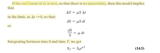 If the coellicient of dz is zero, so that there is no uncertainty, then this model implies
that
AS = µS Ar
in the limit, as Ar0, so that:
dS = µS dt
%3D
or
dS
Su dt
Integrating between time 0 and time T, we get
S7 = SoekT
(14.5)
