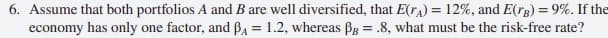 6. Assume that both portfolios A and B are well diversified, that E(ra) = 12%, and E(rg) = 9%. If the
economy has only one factor, and BA = 1.2, whereas BB = .8, what must be the risk-free rate?
