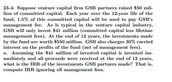 23-4: Suppose venture capital firm GSB partners raised $50 mil-
lion of committed capital. Each year over the 12-year life of the
fund, 1.5% of this committed capital will be used to pay GSB's
management fee. As is typical in the venture capital industry,
GSB will only invest $41 million (committed capital less lifetime
management fees). At the end of 12 years, the investments made
by the fund are worth $550 million. GSB also charges 30% carried
interest on the profits of the fund (net of management fees).
a. Assuming the $41 million of invested capital is invested im-
mediately and all proceeds were received at the end of 12 years,
what is the IRR of the investments GSB partners made? That is,
compute IRR ignoring all management fees.
