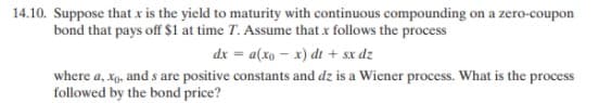 14.10. Suppose that x is the yield to maturity with continuous compounding on a zero-coupon
bond that pays off $1 at time T. Assume that x follows the process
dx = a(xo - x) dt + sx dz
where a, xp, and s are positive constants and dz is a Wiener process. What is the process
followed by the bond price?
