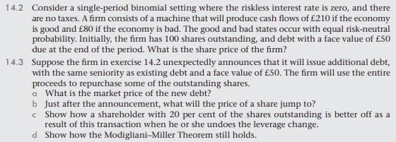 14.2 Consider a single-period binomial setting where the riskless interest rate is zero, and there
are no taxes. A firm consists of a machine that will produce cash flows of £210 if the economy
is good and £80 if the economy is bad. The good and bad states occur with equal risk-neutral
probability. Initially, the firm has 100 shares outstanding, and debt with a face value of £50
due at the end of the period. What is the share price of the firm?
14.3 Suppose the firm in exercise 14.2 unexpectedly announces that it will issue additional debt,
with the same seniority as existing debt and a face value of £50. The firm will use the entire
proceeds to repurchase some of the outstanding shares.
a What is the market price of the new debt?
b Just after the announcement, what will the price of a share jump to?
c Show how a shareholder with 20 per cent of the shares outstanding is better off as a
result of this transaction when he or she undoes the leverage change.
d Show how the Modigliani-Miller Theorem still holds.
