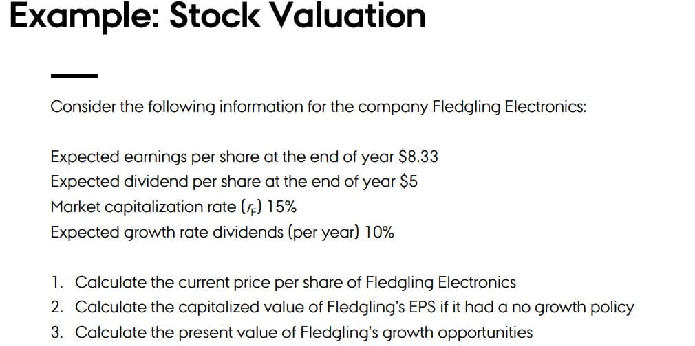 Example: Stock Valuation
Consider the following information for the company Fledgling Electronics:
Expected earnings per share at the end of year $8.33
Expected dividend per share at the end of year $5
Market capitalization rate (r) 15%
Expected growth rate dividends (per year) 10%
1. Calculate the current price per share of Fledgling Electronics
2. Calculate the capitalized value of Fledgling's EPS if it had a no growth policy
3. Calculate the present value of Fledgling's growth opportunities
