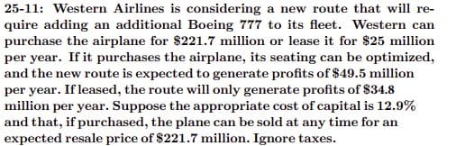 25-11: Western Airlines is considering a new route that will re-
quire adding an additional Boeing 777 to its fleet. Western can
purchase the airplane for $221.7 million or lease it for $25 million
per year. If it purchases the airplane, its seating can be optimized,
and the new route is expected to generate profits of $49.5 million
per year. If leased, the route will only generate profits of $34.8
million per year. Suppose the appropriate cost of capital is 12.9%
and that, if purchased, the plane can be sold at any time for an
expected resale price of $221.7 million. Ignore taxes.
