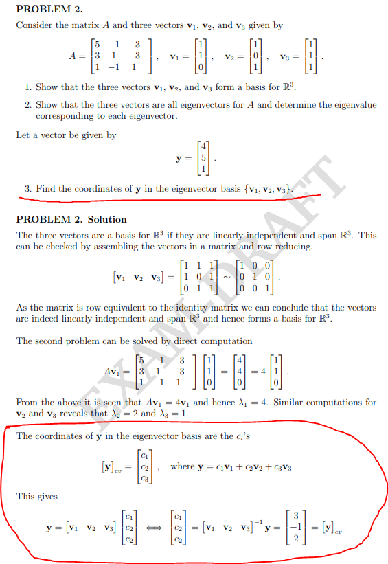 PROBLEM 2.
Consider the matrix A and three vectors v1, V2, and v3 given by
5 -1
A = 3 1
1 -1
-3
-3
Vi =
1. Show that the three vectors v1, v2, and v3 form a basis for R.
2. Show that the three vectors are all eigenvectors for A and determine the eigenvalue
corresponding to each eigenvector.
Let a vector be given by
4
y =
3. Find the coordinates of y in the eigenvector basis {v1, V2, V3}.
AFT
PROBLEM 2. Solution
The three vectors are a basis for R' if they are linearly independent and span R°. This
can be checked by assembling the vectors in a matrix and row reducing.
[1 0 0]
1 0 1 ~ 0 1 0
0 1 1
1 1]
[Vi v2 V3]
0 0 1
As the matrix is row equivalent to the identity matrix we can conclude that the vectors
are indeed linearly independent and span R' and hence forms a basis for R.
The second problem can be solved by direct computation
5 -1 -3
Avi
-3
= 4
1
-1
1
From the above it is seen that Avi
V2 and v3 reveals that Ag = 2 and As = 1.
4v1 and hence A1 = 4. Similar computations for
%3D
The coordinates of y in the eigenvector basis are the c;'s
[v]. = 2
where y = C1V1 + C2V2 + C3V3
C3
This gives
C1
3.
y = [V1 V2 V3] 2
[V1 V2 v3]y =
= [v]. -
C2
C2
C2
