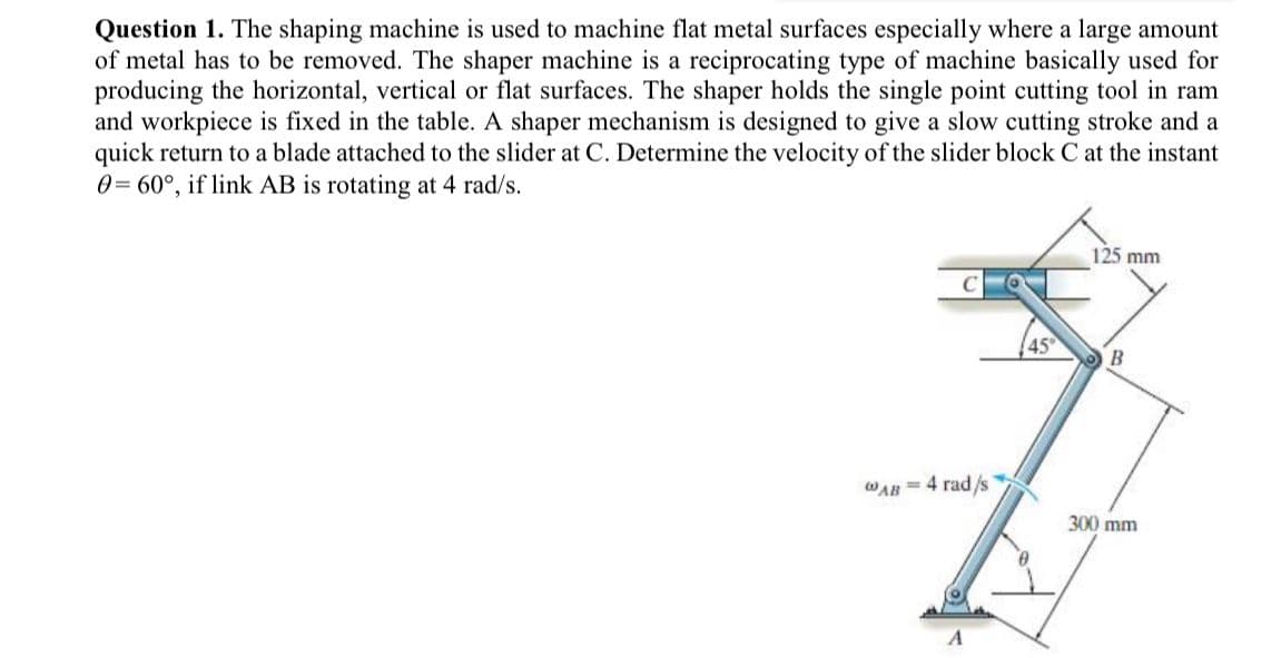 Question 1. The shaping machine is used to machine flat metal surfaces especially where a large amount
of metal has to be removed. The shaper machine is a reciprocating type of machine basically used for
producing the horizontal, vertical or flat surfaces. The shaper holds the single point cutting tool in ram
and workpiece is fixed in the table. A shaper mechanism is designed to give a slow cutting stroke and a
quick return to a blade attached to the slider at C. Determine the velocity of the slider block C at the instant
0= 60°, if link AB is rotating at 4 rad/s.
125 mm
C
45
B
WAR =4 rad/s
300 mm
