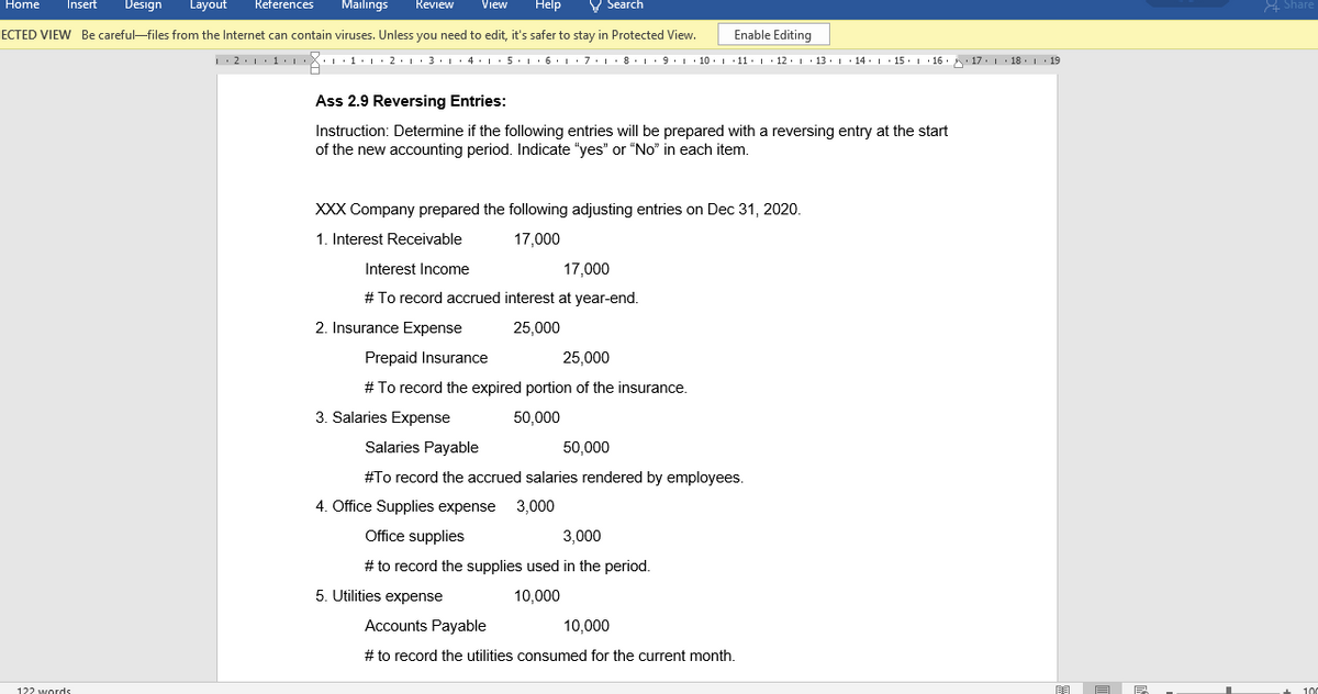 Home
Insert
Design
Layout
References
Mailings
Help
V Search
A Share
Review
View
ECTED VIEW Be careful-files from the Internet can contain viruses. Unless you need to edit, it's safer to stay in Protected View.
Enable Editing
1:2.1·1. X::1·|:2·1·3·L:4•1•5:L• 6: 1·7:L· 8· 1· 9: · 10. 1 1: 1 · 12. 1· 13. 1· 14. |· 15. 1 16. 17.1 18. 1 19
Ass 2.9 Reversing Entries:
Instruction: Determine if the following entries will be prepared with a reversing entry at the start
of the new accounting period. Indicate "yes" or “No" in each item.
XXX Company prepared the following adjusting entries on Dec 31, 2020.
1. Interest Receivable
17,000
Interest Income
17,000
# To record accrued interest at year-end.
2. Insurance Expense
25,000
Prepaid Insurance
25,000
# To record the expired portion of the insurance.
3. Salaries Expense
50,000
Salaries Payable
50,000
#To recore
accrued salaries rendered by employees.
4. Office Supplies expense
3,000
Office supplies
3,000
# to record the supplies used in the period.
5. Utilities expense
10,000
Accounts Payable
10,000
# to record the utilities consumed for the current month.
122 wordds
