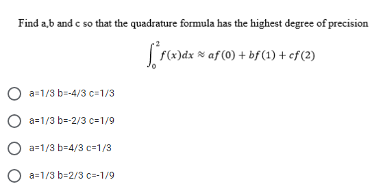 Find a,b and c so that the quadrature formula has the highest degree of precision
f(x)dx % af (0) + bf (1) + cf (2)
a=1/3 b=-4/3 c=1/3
O a=1/3 b=-2/3 c=1/9
O a=1/3 b=4/3 c=1/3
O a=1/3 b=2/3 c=-1/9
