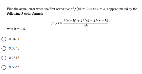 Find the actual error when the first derivative of f (x) = In x at x = 2 is approximated by the
following 3-point formula
f(x + h) + 2f(x) – 3f(x – h)
4h
f'(x)
with h = 0.5.
O 0.0431
O 0.0343
0.2313
0.5544
