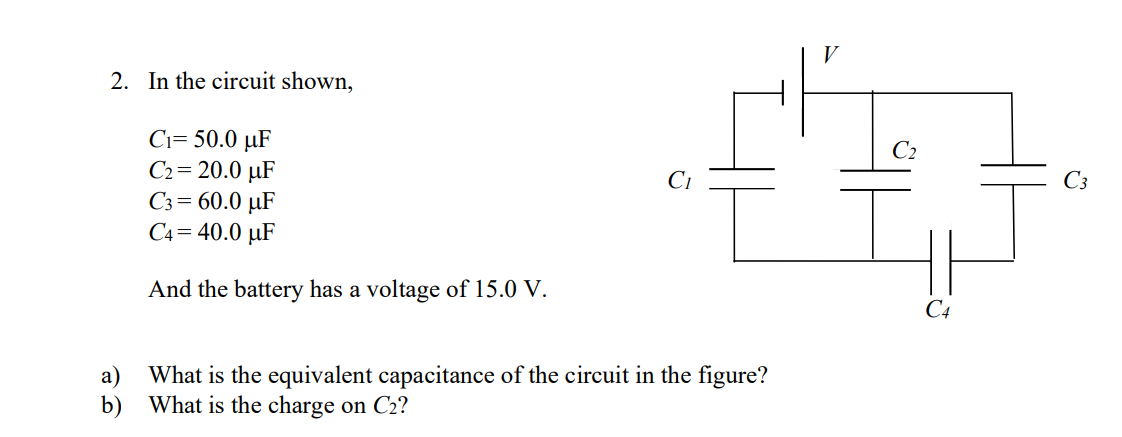 V
2. In the circuit shown,
Ci= 50.0 µF
C2= 20.0 µF
C3= 60.0 µF
C4= 40.0 µF
C2
C3
And the battery has a voltage of 15.0 V.
C4
а)
What is the equivalent capacitance of the circuit in the figure?
b) What is the charge on C2?
