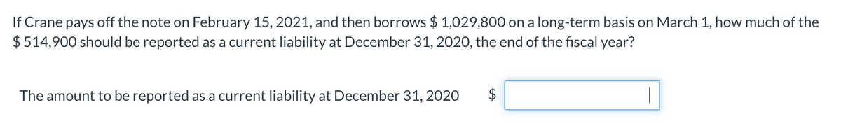 If Crane pays off the note on February 15, 2021, and then borrows $ 1,029,800 on a long-term basis on March 1, how much of the
$514,900 should be reported as a current liability at December 31, 2020, the end of the fiscal year?
The amount to be reported as a current liability at December 31, 2020
|
