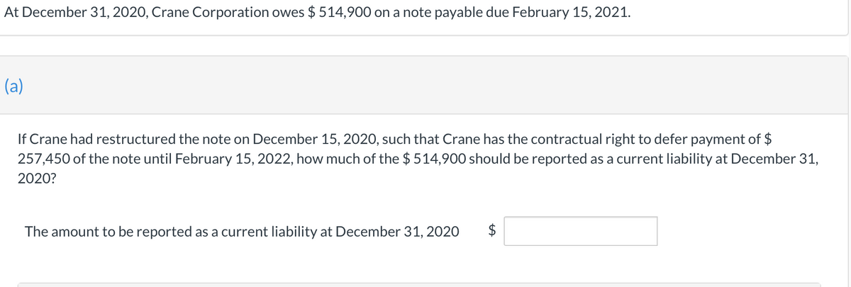 At December 31, 2020, Crane Corporation owes $ 514,900 on a note payable due February 15, 2021.
(a)
If Crane had restructured the note on December 15, 2020, such that Crane has the contractual right to defer payment of $
257,450 of the note until February 15, 2022, how much of the $ 514,900 should be reported as a current liability at December 31,
2020?
The amount to be reported as a current liability at December 31, 2020
$
