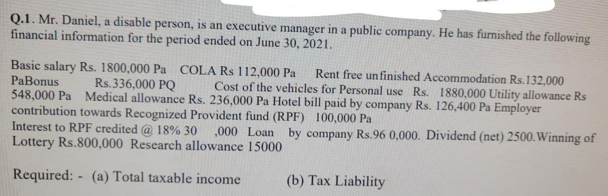 Q.1. Mr. Daniel, a disable person, is an executive manager in a public company. He has furnished the following
financial information for the period ended on June 30, 2021.
Basic salary Rs. 1800,000 Pa
PaBonus
548,000 Pa
contribution towards Recognized Provident fund (RPF) 100,000 Pa
Interest to RPF credited @ 18% 30
COLA Rs 112,000 Pa
Rent free un finished Accommodation Rs.132,000
Cost of the vehicles for Personal use Rs. 1880,000 Utility allowance Rs
Rs.336,000 PQ
Medical allowance Rs. 236,000 Pa Hotel bill paid by company Rs. 126,400 Pa Employer
,000 Loan by company Rs.96 0,000. Dividend (net) 2500.Winning of
Lottery Rs.800,000 Research allowance 15000
Required: - (a) Total taxable income
(b) Tax Liability
