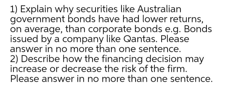 1) Explain why securities like Australian
government bonds have had lower returns,
on average, than corporate bonds e.g. Bonds
issued by a company like Qantas. Please
answer in no more than one sentence.
2) Describe how the financing decision may
increase or decrease the risk of the firm.
Please answer in no more than one sentence.
