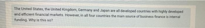 The United States, the United Kingdom, Germany and Japan are all developed countries with highly developed
and efficient financial markets. However, in all four countries the main source of business finance is internal
funding. Why is this so?
