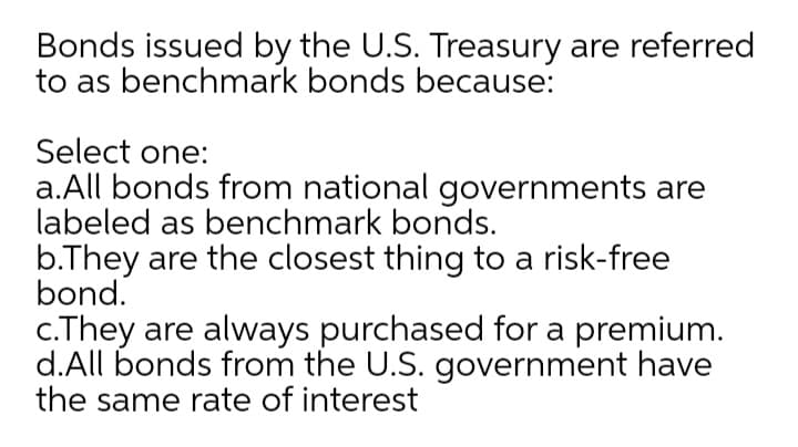 Bonds issued by the U.S. Treasury are referred
to as benchmark bonds because:
Select one:
a.All bonds from national governments are
labeled as benchmark bonds.
b.They are the closest thing to a risk-free
bond.
c.They are always purchased for a premium.
d.All bonds from the U.S. government have
the same rate of interest
