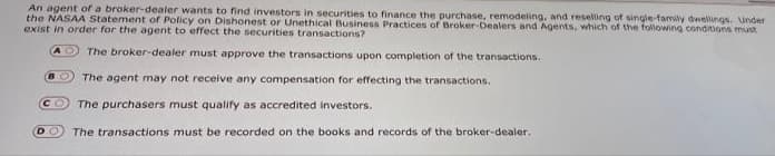 An agent of a broker-dealer wants to find investors in securities to finance the purchase, remodeling, and reseling of single-family dwelungs. under
the NASAA Statement of Policy on Dishonest or Unethical Business Practices of Broker-Dealers and Agents, which of the following condions must
exist in order for the agent to effect the securities transactions?
The broker-dealer must approve the transactions upon completion of the transactions.
The agent may not receive any compensation for effecting the transactions.
CO
The purchasers must qualify as accredited investors.
DO
The transactions must be recorded on the books and records of the broker-dealer.
