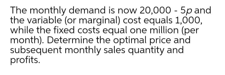 The monthly demand is now 20,000 - 5p and
the variable (or marginal) cost equals 1,000,
while the fixed costs equal one million (per
month). Determine the optimal price and
subsequent monthly sales quantity and
profits.
