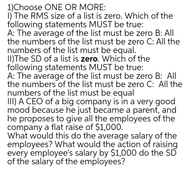1)Choose ONE OR MORE:
I) The RMS size of a list is zero. Which of the
following statements MUST be true:
A: The average of the list must be zero B: All
the numbers of the list must be zero C: All the
numbers of the list must be equal.
II)The SD of a list is zero. Which of the
following statements MUST be true:
A: The average of the list must be zero B: All
the numbers of the list must be zero C: All the
numbers of the list must be equal
III) A CEO of a big company is in a very good
mood because he just became a parent, and
he proposes to give all the employees of the
company a flat raise of $1,000.
What would this do the average salary of the
employees? What would the action of raising
every employee's salary by $1,000 do the SD
of the salary of the employees?
