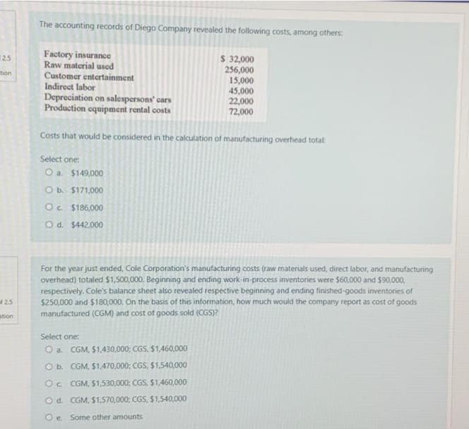 The accounting records of Diego Company revealed the following costs, among others:
Factory insurance
Raw material used
Customer entertainment
Indirect labor
Depreciation on salespersons' cars
Production equipment rental costs
$ 32,000
256,000
15,000
45,000
22,000
72,000
2.5
tion
Costs that would be considered in the calculation of manufacturing overhead totat
Select one:
O a. $149,000
O b. $171,000
O. $186,000
O d. $442.000
For the year just ended, Cole Corporation's manufacturing costs (raw materials used, direct labor, and manufacturing
overhead) totaled $1,500,000. Beginning and ending work-in-process inventories were $60,000 and $90,000,
respectively. Cole's balance sheet also revealed respective beginning and ending finished-goods inventories of
$250,000 and $180,000. On the basis of this information, how much would the company report as cost of goods
manufactured (CGM) and cost of goods sold (CGS)?
2.5
stion
Select one:
O a. CGM, $1,430,000; CGS, $1,460,000
O b. CGM, $1,470,000; CGS, $1,540,000
Oc CGM, $1,530,000; CGS, $1,460,000
O d. CGM, $1,570,000; CGS, $1,540,000
O e Some other amounts
