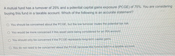 A mutual fund has a turnover of 25% and a potential capital gains exposure (PCGE) of 75%. You are considering
buying this fund in a taxable account. Which of the following is an accurate statement?
O You should be concemed about the PCGE, but the low turnover mutes the polential tax risk
O You would be more concermed if this asset were being considered for an IRA account.
O You should only be concerned if the PCGE represents long-term capital gains.
O You do not need to be concerned about the PCGE because this fund is held in a taxable account.

