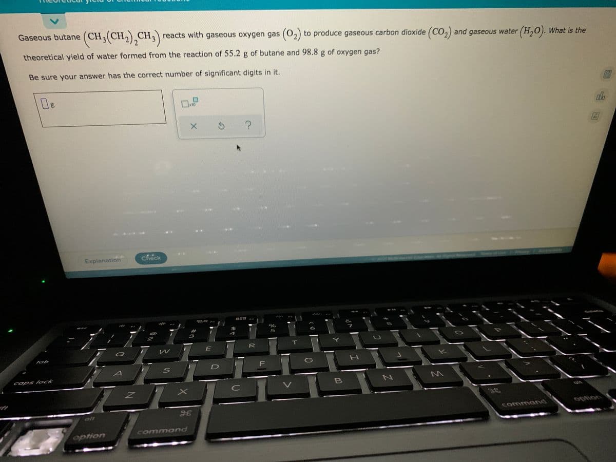 Gaseous butane (CH,(CH,),CH,) reacts with gaseous oxygen gas (02) to produce gaseous carbon dioxide (CO2) and gaseous water (H,0). What is the
theoretical yield of water formed from the reaction of 55.2 g of butane and 98.8 g of oxygen gas?
Be sure your answer has the correct number of significant digits in it.
ロ
10
?
Explanation
Check
888
2
E
R
T
tab
caps lock
C
alt
option
commannd
command
option
