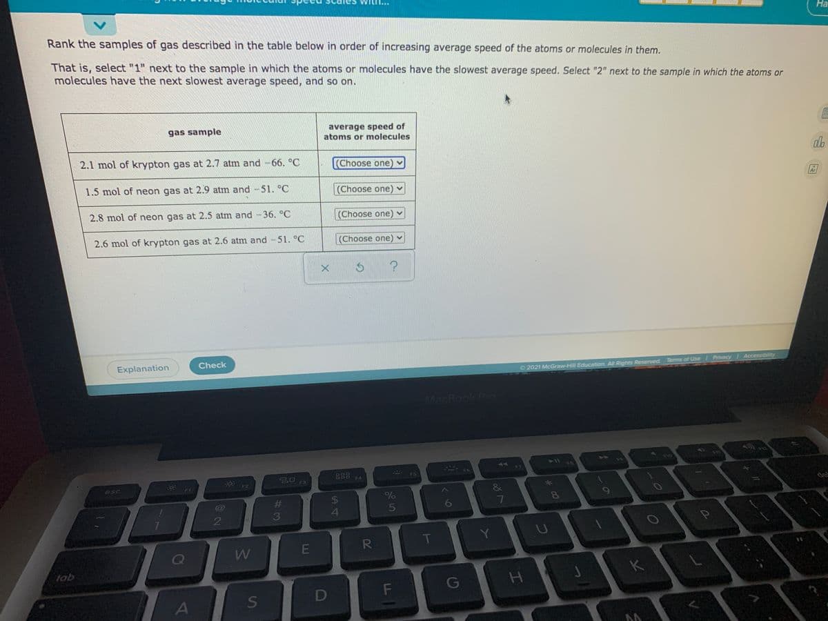 На
Rank the samples of gas described in the table below in order of increasing average speed of the atoms or molecules in them.
That is, select "1" next to the sample in which the atoms or molecules have the slowest average speed. Select "2" next to the sample in which the atoms or
molecules have the next slowest average speed, and so on.
gas sample
average speed of
atoms or molecules
2.1 mol of krypton gas at 2.7 atm and-66. °C
(Choose one) v
1.5 mol of neon gas at 2.9 atm and 51. °C
(Choose one) -
2.8 mol of neon gas at 2.5 atm and -36. °C
|(Choose one) v
2.6 mol of krypton gas at 2.6 atm and -51. °C
(Choose one) v
Explanation
Check
2021 McGraw-Hill Education. All Rights Reserved Terms of Use Privacy Accessibility
MacBook Pro
F10
AA
F7
888
F6
F4
* F2
F3
esc
F1
de
%23
24
%
8
9
6
2
T
E
Q
tab
K
F\
G
A
a
#3
ST
<>
