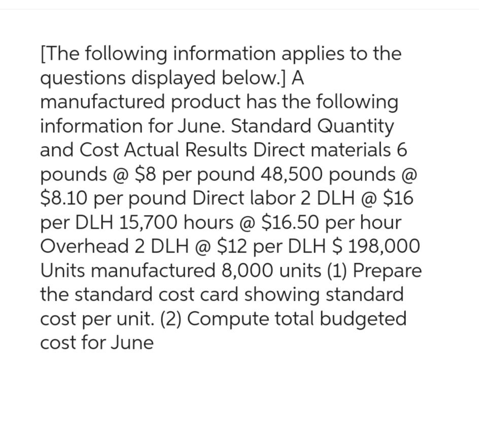 [The following information applies to the
questions displayed below.] A
manufactured product has the following
information for June. Standard Quantity
and Cost Actual Results Direct materials 6
pounds @ $8 per pound 48,500 pounds @
$8.10 per pound Direct labor 2 DLH @ $16
per DLH 15,700 hours @ $16.50 per hour
Overhead 2 DLH @ $12 per DLH $ 198,000
Units manufactured 8,000 units (1) Prepare
the standard cost card showing standard
cost per unit. (2) Compute total budgeted
cost for June