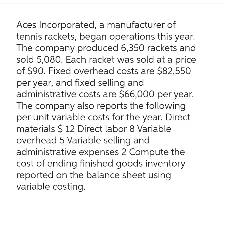 Aces Incorporated, a manufacturer of
tennis rackets, began operations this year.
The company produced 6,350 rackets and
sold 5,080. Each racket was sold at a price
of $90. Fixed overhead costs are $82,550
per year, and fixed selling and
administrative costs are $66,000 per year.
The company also reports the following
per unit variable costs for the year. Direct
materials $ 12 Direct labor 8 Variable
overhead 5 Variable selling and
administrative expenses 2 Compute the
cost of ending finished goods inventory
reported on the balance sheet using
variable costing.