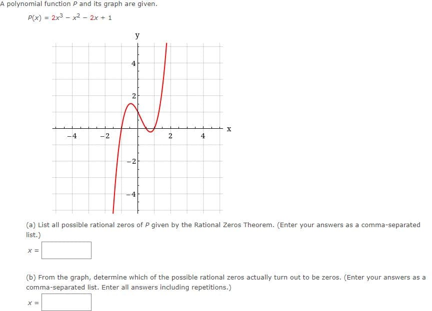 A polynomial function P and its graph are given.
P(x) = 2x3 - x2 - 2x + 1
y
2
-4
-2
2
4
-2
(a) List all possible rational zeros of P given by the Rational Zeros Theorem. (Enter your answers as a comma-separated
list.)
X =
(b) From the graph, determine which of the possible rational zeros actually turn out to be zeros. (Enter your answers as a
comma-separated list. Enter all answers including repetitions.)
X =
