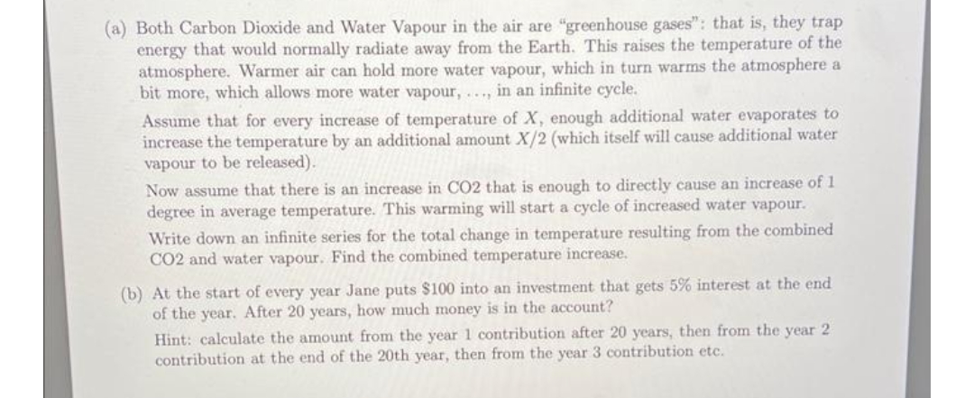 (a) Both Carbon Dioxide and Water Vapour in the air are "greenhouse gases": that is, they trap
energy that would normally radiate away from the Earth. This raises the temperature of the
atmosphere. Warmer air can hold more water vapour, which in turn warms the atmosphere a
bit more, which allows more water vapour, ., in an infinite cycle.
Assume that for every increase of temperature of X, enough additional water evaporates to
increase the temperature by an additional amount X/2 (which itself will cause additional water
vapour to be released).
Now assume that there is an increase in CO2 that is enough to directly cause an increase of 1
degree in average temperature. This warming will start a cycle of increased water vapour.
Write down an infinite series for the total change in temperature resulting from the combined
CO2 and water vapour. Find the combined temperature increase.
(b) At the start of every year Jane puts $100 into an investment that gets 5% interest at the end
of the year. After 20 years, how much money is in the account?
Hint: calculate the amount from the year 1 contribution after 20 years, then from the year 2
contribution at the end of the 20th year, then from the year 3 contribution etc.
