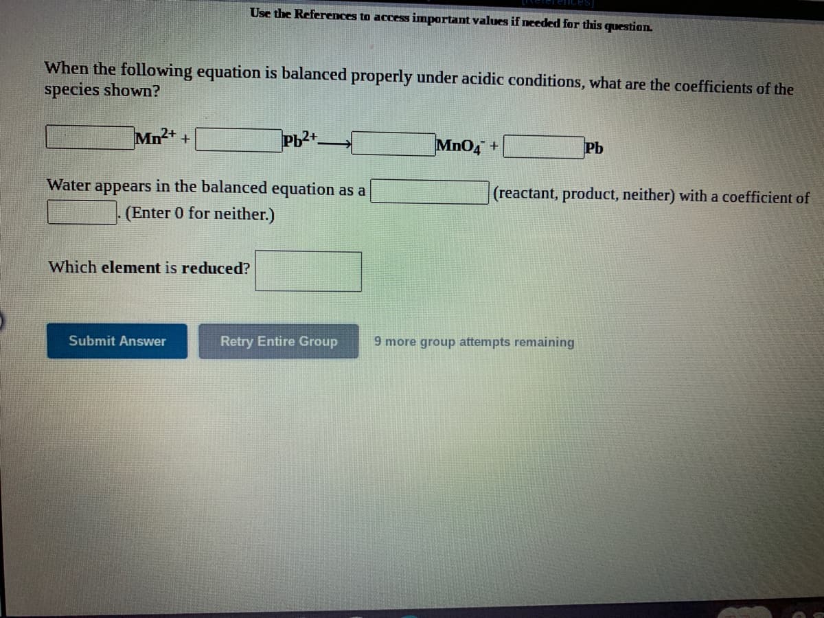 Use the References to access important values if needed for this question.
When the following equation is balanced properly under acidic conditions, what are the coefficients of the
species shown?
Mn2+
Pb2+
MnO4+
Pb
Water appears in the balanced equation as a
(reactant, product, neither) with a coefficient of
(Enter 0 for neither.)
Which element is reduced?
Submit Answer
Retry Entire Group
9 more group attempts remaining
