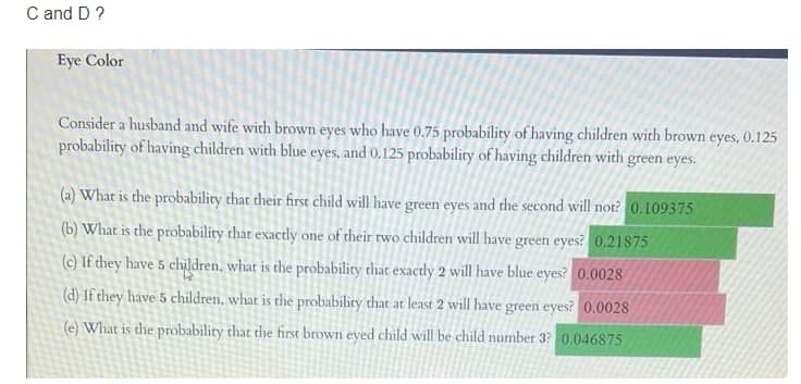 C and D ?
Eye Color
Consider a husband and wife with brown eyes who have 0.75 probability of having children with brown eyes, 0.125
probability of having children with blue eyes, and 0.125 probability of having children with green eyes.
(a) What is the probability that their first child will have green eyes and the second will not? 0.109375
(b) What is the probability that exactly one of their rwo children will have green eyes? 0.21875
(c) If they have 5 children, what is the probability that exactly 2 will have blue eyes? 0.0028
(d) If they have 5 children, what is the probability that at least 2 will have green eyes? 0.0028
(e) What is the probability that the first brown eyed child will be child number 32 0.046875
