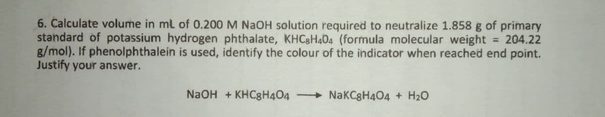 6. Calculate volume in ml of 0.200 M NaOH solution required to neutralize 1.858 g of primary
standard of potassium hydrogen phthalate, KHC8H404 (formula molecular weight = 204.22
B/mol). If phenolphthalein is used, identify the colour of the indicator when reached end point.
Justify your answer.
%3D
NaOH + KHC8H404
+ NakCgH404 + H20
