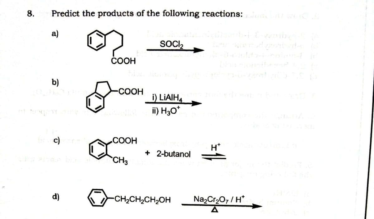 8.
Predict the products of the following reactions:
a)
SOCI,
СООН
b)
-COOH
i) LIAIH4
ii) H30*
b c)
СООН
H*
+ 2-butanol
CH3
d)
-CH2CH2CH2OH
NazCr2O7 / H*
