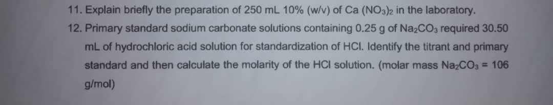 11. Explain briefly the preparation
250 mL 10% (w/v) of Ca (NO3)2 in the laboratory.
12. Primary standard sodium carbonate solutions containing 0.25 g of NazCO3 required 30.50
mL of hydrochloric acid solution for standardization of HCI. Identify the titrant and primary
standard and then calculate the molarity of the HCI solution. (molar mass NazCO3 = 106
g/mol)
