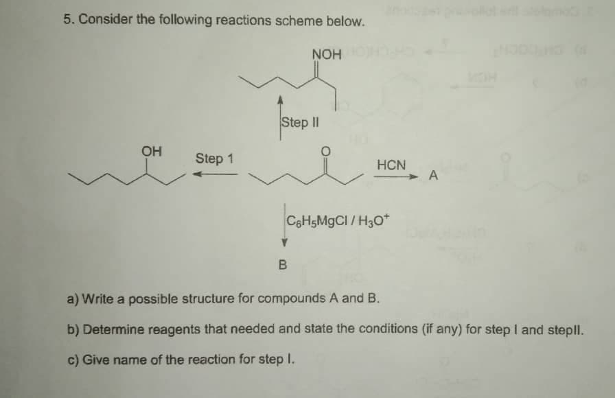 5. Consider the following reactions scheme below.
NOH
Step II
OH
Step 1
HCN
A
C8H5MGCI / H3O*
B
a) Write a possible structure for compounds A and B.
b) Determine reagents that needed and state the conditions (if any) for step I and stepll.
c) Give name of the reaction for step I.

