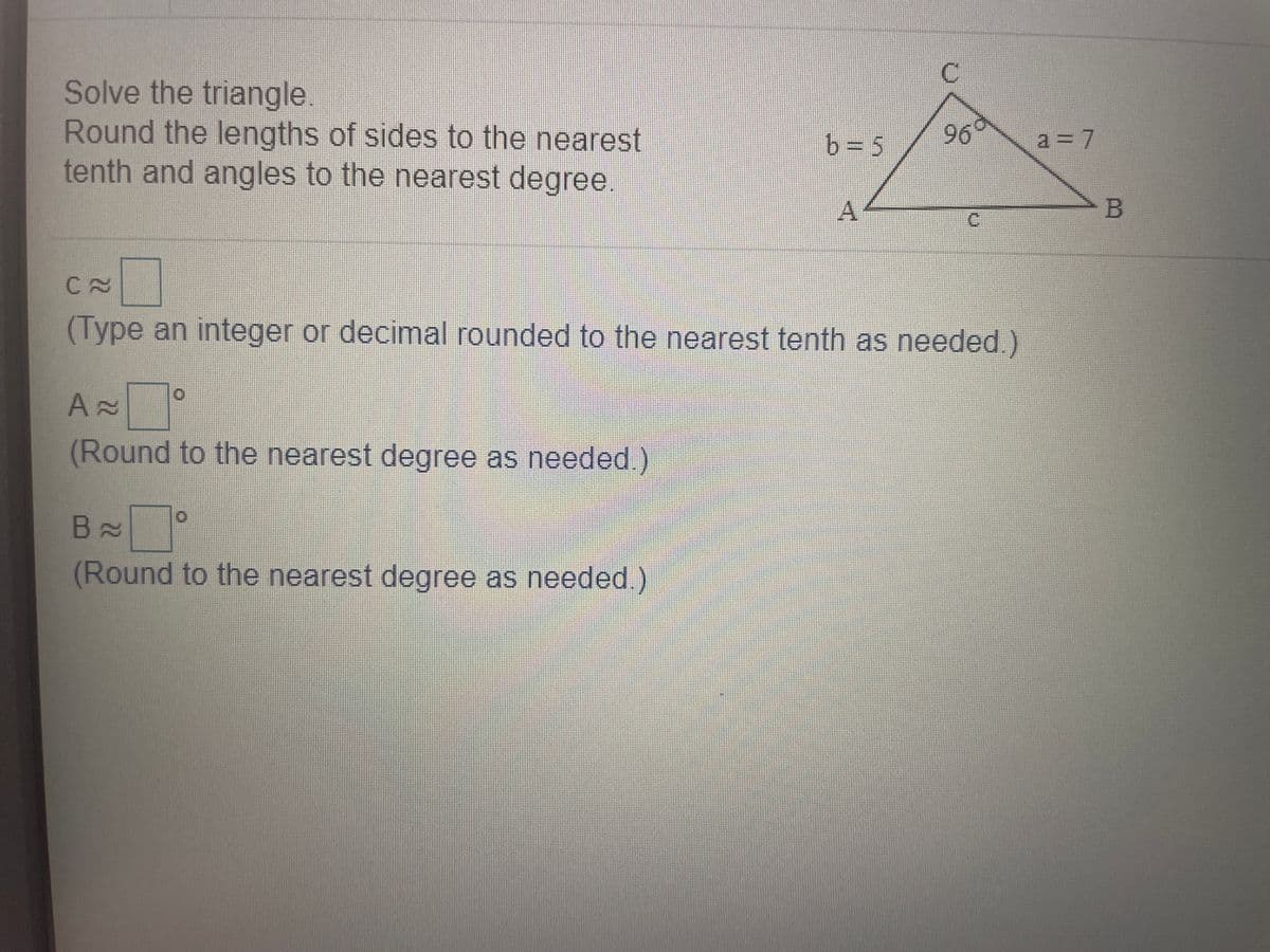 Solve the triangle.
Round the lengths of sides to the nearest
tenth and angles to the nearest degree
b= 5
96
a = 7
A.
C.
(Type an integer or decimal rounded to the nearest tenth as needed.)
田)
(Round to the nearest degree as needed.)
(Round to the nearest degree as needed)
