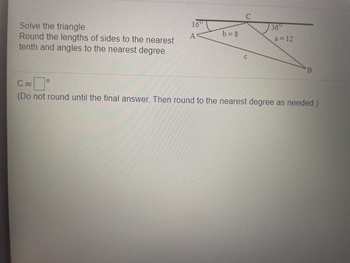 16
Solve the triangle.
Round the lengths of sides to the nearest
tenth and angles to the nearest degree
36°
b= 8
la = 12
B
(Do not round until the final answer. Then round to the nearest degree as needed.)
