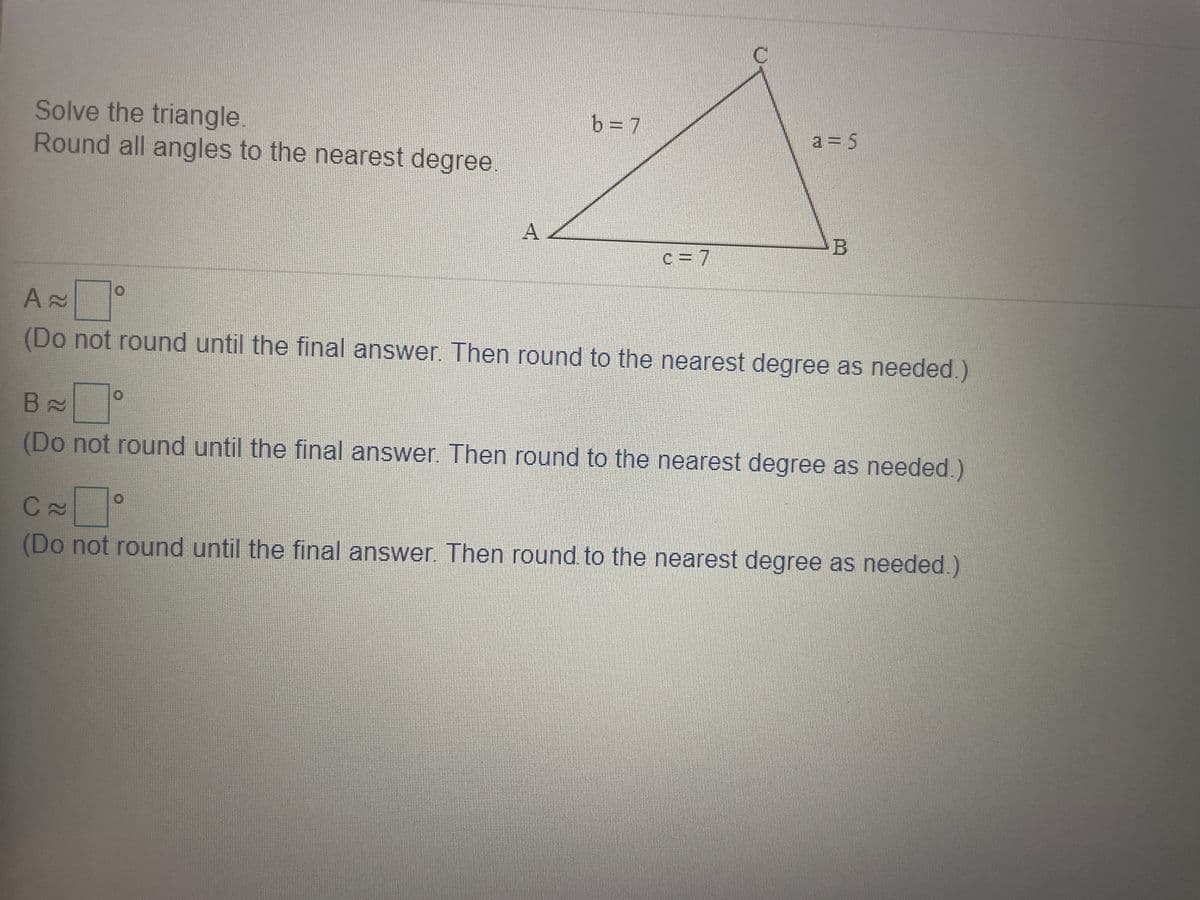 Solve the triangle
Round all angles to the nearest degree.
b=D7
a = 5
c = 7
(Do not round until the final answer. Then round to the nearest degree as needed.)
(Do not round until the final answer Then round to the nearest degree as needed )
(Do not round until the final answer. Then round to the nearest degree as needed.)
A.
