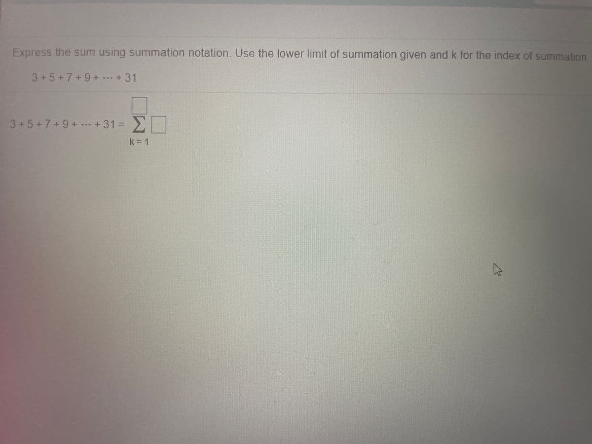 Express the sum using summation notation. Use the lower limit of summation given and k for the index of summation
3+5+7+9++31
3+5+7+9+ +31 =
%3D
k= 1
