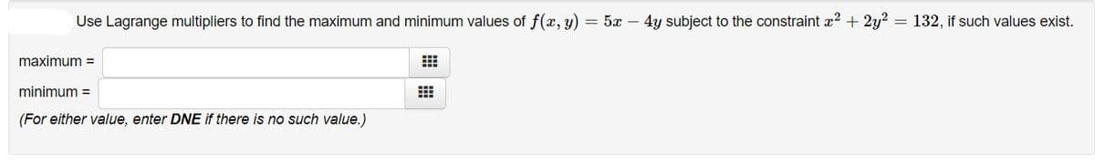 Use Lagrange multipliers to find the maximum and minimum values of f(x, y) = 5x – 4y subject to the constraint x? + 2y?
= 132, if such values exist.
maximum =
minimum =
(For either value, enter DNE if there is no such value.)
