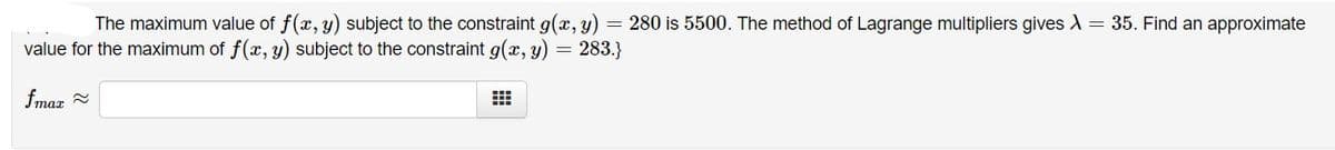 The maximum value of f(x, y) subject to the constraint g(x, y) = 280 is 5500. The method of Lagrange multipliers gives = 35. Find an approximate
value for the maximum of f(x, y) subject to the constraint g(x, y) = 283.}
fmaz -
