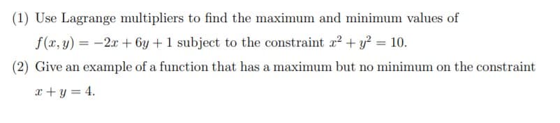 (1) Use Lagrange multipliers to find the maximum and minimum values of
f(x, y) = -2x + 6y +1 subject to the constraint x? + y? = 10.
(2) Give an example of a function that has a maximum but no minimum on the constraint
x + y = 4.
