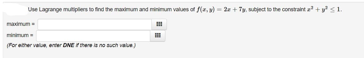 Use Lagrange multipliers to find the maximum and minimum values of f(x, y) = 2x + 7y, subject to the constraint æ? + y? <1.
maximum =
minimum =
(For either value, enter DNE if there is no such value.)
