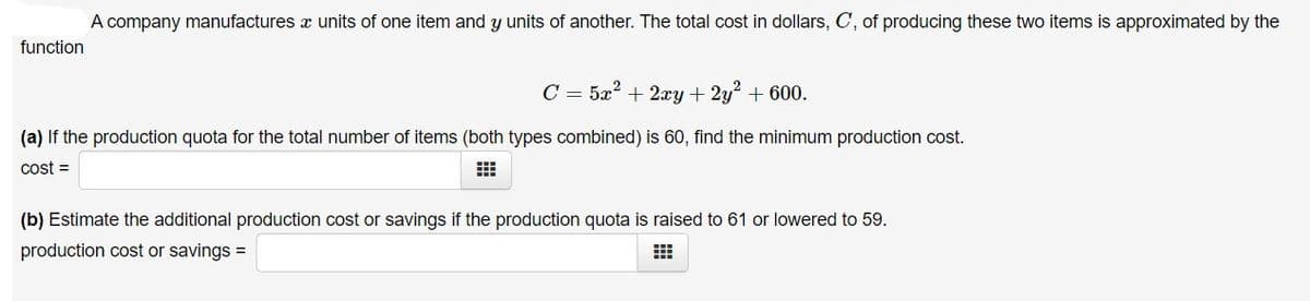 A company manufactures x units of one item and y units of another. The total cost in dollars, C, of producing these two items is approximated by the
function
C = 5x? + 2xy + 2y + 600.
(a) If the production quota for the total number of items (both types combined) is 60, find the minimum production cost.
cost =
(b) Estimate the additional production cost or savings if the production quota is raised to 61 or lowered to 59.
production cost or savings =
