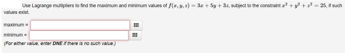 Use Lagrange multipliers to find the maximum and minimum values of f(x, y, z) = 3x + 5y + 3z, subject to the constraint x2 + y? + z2 = 25, if such
values exist.
maximum =
minimum =
(For either value, enter DNE if there is no such value.)
