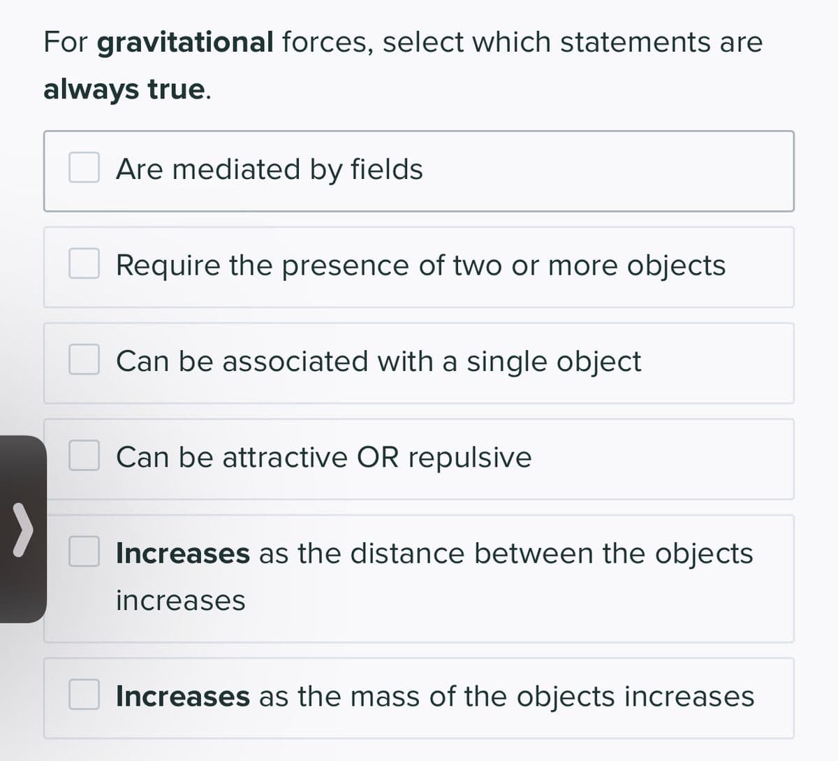For gravitational forces, select which statements are
always true.
Are mediated by fields
Require the presence of two or more objects
Can be associated with a single object
Can be attractive OR repulsive
Increases as the distance between the objects
increases
Increases as the mass of the objects increases