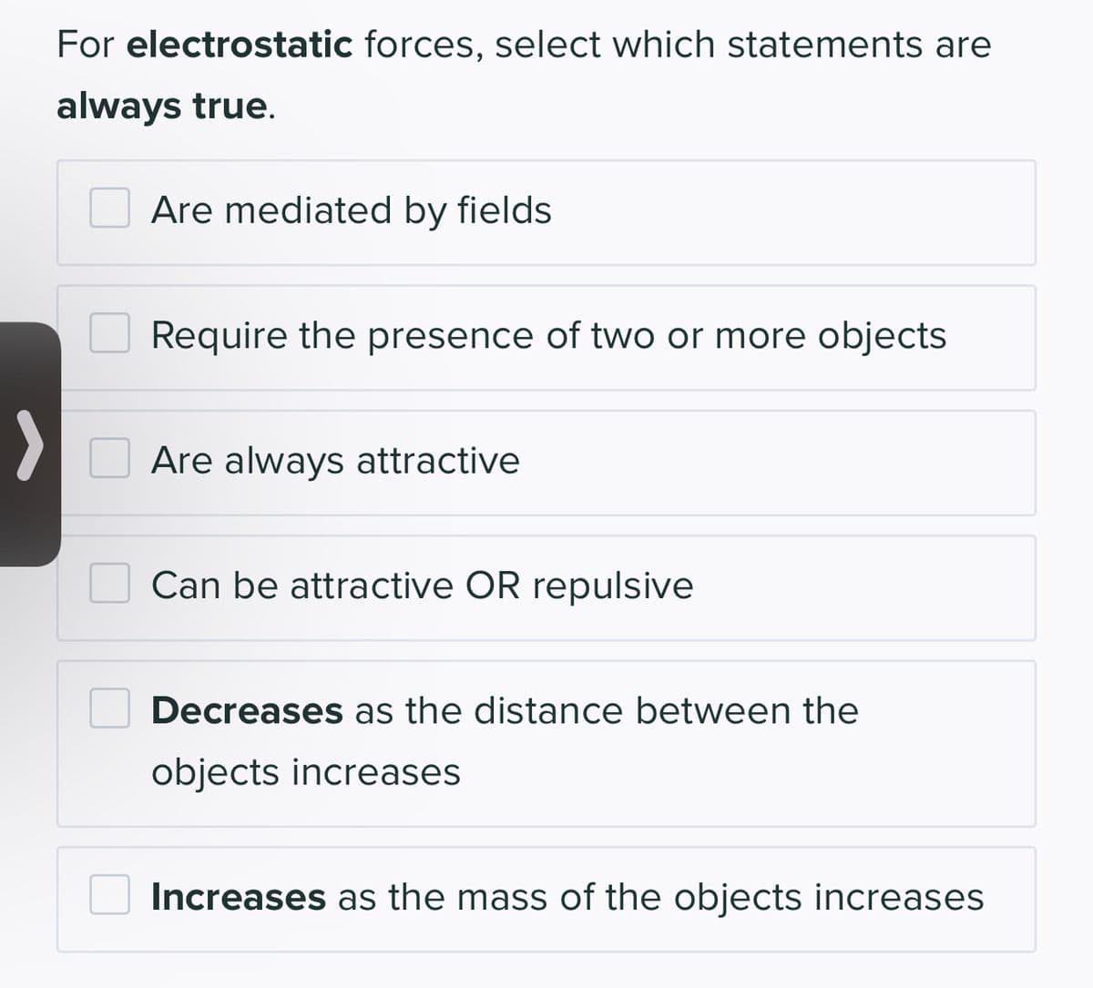 For electrostatic forces, select which statements are
always true.
Are mediated by fields
Require the presence of two or more objects
Are always attractive
Can be attractive OR repulsive
Decreases as the distance between the
objects increases
Increases as the mass of the objects increases