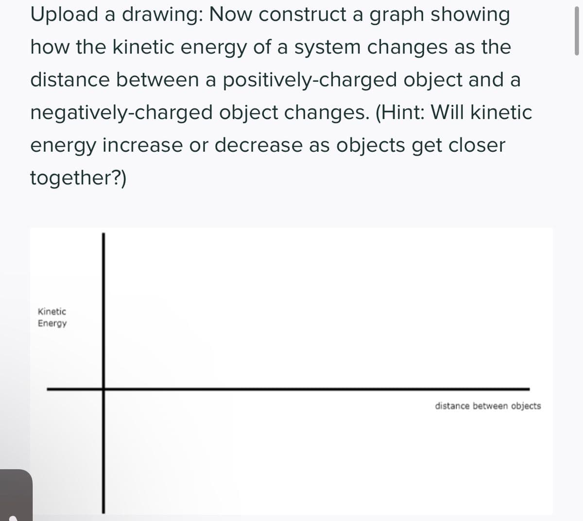 Upload a drawing: Now construct a graph showing
how the kinetic energy of a system changes as the
distance between a positively-charged object and a
negatively-charged object changes. (Hint: Will kinetic
energy increase or decrease as objects get closer
together?)
Kinetic
Energy
distance between objects